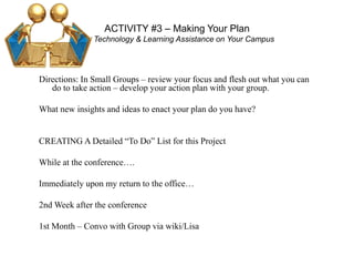ACTIVITY #3 – Making Your Plan
For Technology & Learning Assistance on Your Campus
Directions: In Small Groups – review your focus and flesh out what you can
do to take action – develop your action plan with your group.
What new insights and ideas to enact your plan do you have?
CREATING A Detailed “To Do” List for this Project
While at the conference….
Immediately upon my return to the office…
2nd Week after the conference
1st Month – Convo with Group via wiki/Lisa
 