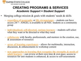 CREATING PROGRAMS & SERVICES
Academic Support = Student Support
• Merging college mission & goals with students’ needs & skills
– regardless of geography or life circumstance – students can have
access 24/7 - ANGEL is available to all NEC students as a community
group
– individualized, self-directed, curious learners – students self-select
what they want or be directed to what they need
– collaborate with faculty, professionals, and mentors in the creation, use,
& assessment of resources
– array of learning experiences – allows for multimedia, interaction,
discussion, & enhancements to workshop content
– new approaches to learning that recognize the strengths & needs of
adult learners – can review at their own time & own pace, access to
resources for unit students is enhanced, & access to self-assessments
 