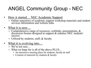 ANGEL Community Group - NEC
• How it started… NEC Academic Support
– Online repository of academic support workshop materials and student
services information and website links
• What it is now…
– Comprehensive range of resources, weblinks, presentations, &
discussion forums designed to support & enhance NEC students'
success
– Utilized by students, staff, & faculty
• What it is evolving into…
– We’re not sure…
– What we hope for is all of the above PLUS…
• An interactive meeting place for students, faculty & staff
• Creation of materials by students & faculty
 