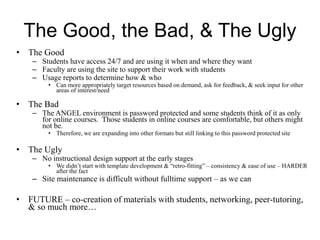 The Good, the Bad, & The Ugly
• The Good
– Students have access 24/7 and are using it when and where they want
– Faculty are using the site to support their work with students
– Usage reports to determine how & who
• Can more appropriately target resources based on demand, ask for feedback, & seek input for other
areas of interest/need
• The Bad
– The ANGEL environment is password protected and some students think of it as only
for online courses. Those students in online courses are comfortable, but others might
not be.
• Therefore, we are expanding into other formats but still linking to this password protected site
• The Ugly
– No instructional design support at the early stages
• We didn’t start with template development & “retro-fitting” – consistency & ease of use – HARDER
after the fact
– Site maintenance is difficult without fulltime support – as we can
• FUTURE – co-creation of materials with students, networking, peer-tutoring,
& so much more…
 