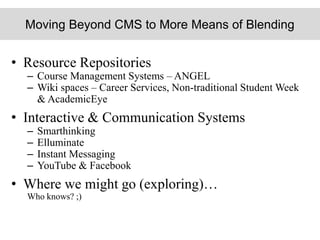 Moving Beyond CMS to More Means of Blending
• Resource Repositories
– Course Management Systems – ANGEL
– Wiki spaces – Career Services, Non-traditional Student Week
& AcademicEye
• Interactive & Communication Systems
– Smarthinking
– Elluminate
– Instant Messaging
– YouTube & Facebook
• Where we might go (exploring)…
Who knows? ;)
 