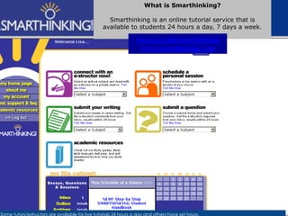 Some tutors/estructors are available for live tutorials 24 hours a day and others have set hours.
What is Smarthinking?
Smarthinking is an online tutorial service that is
available to students 24 hours a day, 7 days a week.
www.esc.edu/smarthinking
www.smarthinking.com
 