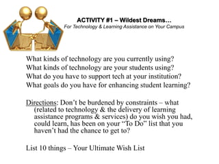 ACTIVITY #1 – Wildest Dreams…
For Technology & Learning Assistance on Your Campus
What kinds of technology are you currently using?
What kinds of technology are your students using?
What do you have to support tech at your institution?
What goals do you have for enhancing student learning?
Directions: Don’t be burdened by constraints – what
(related to technology & the delivery of learning
assistance programs & services) do you wish you had,
could learn, has been on your “To Do” list that you
haven’t had the chance to get to?
List 10 things – Your Ultimate Wish List
 