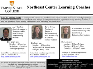 Northeast Center Learning Coaches
What is a learning coach? A learning coach is someone who provides academic support to students in one-on-one or small group settings
in all areas of the writing process and related study skills strategies including time management, organization, reading efficiency, developing a
study plan, goal setting, critical thinking, library research skills, note-taking, and learning styles.
Office of Academic Support
Dr. Lisa D’Adamo-Weinstein, Director
Northeast Center  21 British American Boulevard  Latham, NY 12110
phone 518 783-6203 ext 5939  fax 518 783-6443
Lisa.D’Adamo-Weinstein@esc.edu
Mary Sanders-
Shartle is located in
Saratoga working
with Saratoga
& Queensbury
students.
Contact Mary to make an appointment :
(518) 587-2100 ext 2827 or
Mary.Sanders-Shartle@esc.edu
Sarah Spence-
Staulters is
located in
Latham working
with Schenectady
& Latham/
Albany students.
Contact Sarah to make an appointment :
(518) 783-6203 ext 5992 or
Sarah.Spence-Staulters@esc.edu
Kate Stockton is located
in Latham working with
Johnstown &
Latham/Albany students
Contact Kate to make an appointment :
(518) 783-6203 ext 5992 or
Kate.Stockton@esc.edu
For students studying in the Plattsburgh, you may contact any of the learning
coaches to work at a distance via phone or computer,
or contact Lisa D’Adamo-Weinstein, Director of Academic Support to arrange
for face-to-face support.
Her hours are:
Mondays – 12pm-2pm
Wednesdays – 3pm-6pm
Thursdays 4pm-6pm
Her hours are:
Mondays - 4:30pm-8pm
Wednesdays - 4:30pm-8:00pm
Fridays - 9am-11:15m
Her hours are:
Mondays - 4:30pm-7:30pm
Tuesdays - 4:30 pm-7:30pm
Thursdays - 4:30 pm-7:30pm
 