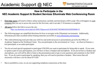 How to Participate in the
NEC Academic Support & Student Services Elluminate Web Conferencing Room
• First time users will need to follow online instructions carefully and download a JAVA script. This will happen on each
computer that you use to access the room for the first time, and it can take 5-10 minutes to complete.
• All users follow this link to access the site:
https://sas.elluminate.com/m.jnlp?sid=2008175&password=M.D6A048778D50BF84EDAD9DFB8B8C59
• The following pages are simplified directions for how to navigate in the Elluminate environment. Additionally,
Elluminate provides excellent online training materials accessible at www.elluminate.com/training.
• This webconferencing room provides you with live and archived access to presentations given by the Office of
Academic Support at the Northeast Center. You can participate in the environment in 3 ways – an observer/listener, a
text participant, or an audio participant.
• You do not need special equipment to participate UNLESS you want to participate by being able to speak. If you want
to speak as part of your participation, you will have to have a headset and microphone. If you do not have a headset and
microphone, you will still be able to listen to the presentation and to type in your questions and comments in the CHAT
box. If you do want to participate by speaking, then you will need to purchase a headset. Most stores that sell
electronics will have a set for about $15-$20.
• Due to prohibitive costs, we are not supporting telephone connections at this time.
Academic Support @ NEC
 