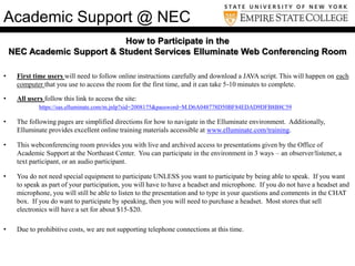 How to Participate in the
NEC Academic Support & Student Services Elluminate Web Conferencing Room
• First time users will need to follow online instructions carefully and download a JAVA script. This will happen on each
computer that you use to access the room for the first time, and it can take 5-10 minutes to complete.
• All users follow this link to access the site:
https://sas.elluminate.com/m.jnlp?sid=2008175&password=M.D6A048778D50BF84EDAD9DFB8B8C59
• The following pages are simplified directions for how to navigate in the Elluminate environment. Additionally,
Elluminate provides excellent online training materials accessible at www.elluminate.com/training.
• This webconferencing room provides you with live and archived access to presentations given by the Office of
Academic Support at the Northeast Center. You can participate in the environment in 3 ways – an observer/listener, a
text participant, or an audio participant.
• You do not need special equipment to participate UNLESS you want to participate by being able to speak. If you want
to speak as part of your participation, you will have to have a headset and microphone. If you do not have a headset and
microphone, you will still be able to listen to the presentation and to type in your questions and comments in the CHAT
box. If you do want to participate by speaking, then you will need to purchase a headset. Most stores that sell
electronics will have a set for about $15-$20.
• Due to prohibitive costs, we are not supporting telephone connections at this time.
Academic Support @ NEC
 