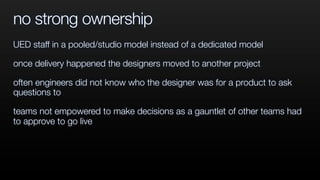 no strong ownership
UED staff in a pooled/studio model instead of a dedicated model
once delivery happened the designers moved to another project
often engineers did not know who the designer was for a product to ask
questions to
teams not empowered to make decisions as a gauntlet of other teams had
to approve to go live
 