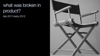 what was broken in
product?
late 2011/early 2012
 