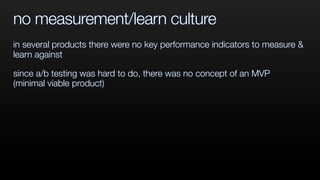 no measurement/learn culture
in several products there were no key performance indicators to measure &
learn against
since a/b testing was hard to do, there was no concept of an MVP
(minimal viable product)
 