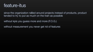 feature-itus
since the organization rallied around projects instead of products, product
tended to try to put as much on the train as possible
without kpis you guess more and more (F.O.G.)
without measurement you never get rid of features
 
