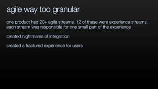 agile way too granular
one product had 20+ agile streams. 12 of these were experience streams.
each stream was responsible for one small part of the experience
created nightmares of integration
created a fractured experience for users
 