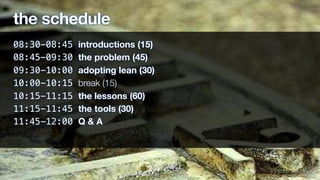 the schedule
08:30-08:45 introductions (15)
08:45-09:30 the problem (45)
09:30-10:00 adopting lean (30)
10:00-10:15 break (15)
10:15-11:15 the lessons (60)
11:15-11:45 the tools (30)
11:45-12:00 Q & A
 