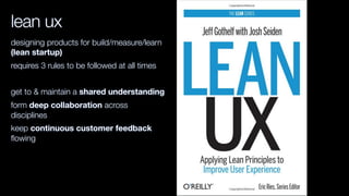 lean ux
designing products for build/measure/learn
(lean startup)
requires 3 rules to be followed at all times
get to & maintain a shared understanding
form deep collaboration across
disciplines
keep continuous customer feedback
ﬂowing
 