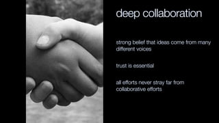 deep collaboration
strong belief that ideas come from many
different voices
trust is essential
all efforts never stray far from
collaborative efforts
 
