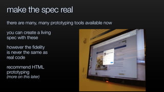 make the spec real
there are many, many prototyping tools available now
you can create a living
spec with these
however the ﬁdelity
is never the same as
real code
recommend HTML
prototyping
(more on this later)
 