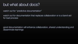 but what about docs?
watch out for “predictive documentation”
watch out for documentation that replaces collaboration or is a band-aid
for bad process
good documentation will enhance collaboration, shared understanding and
disseminate learnings
 