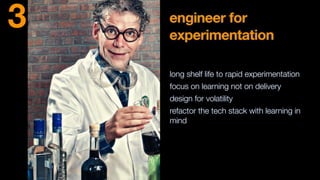 engineer for
experimentation
long shelf life to rapid experimentation
focus on learning not on delivery
design for volatility
refactor the tech stack with learning in
mind
3
 