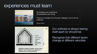experiences must learn
All buildings are predictions.
All predictions are wrong.
There's no escape from this grim syllogism, but it can be
softened.
Stewart Brand
Our software is always tearing
itself apart (or should be)
Recognize that different layers
change at different velocities
 