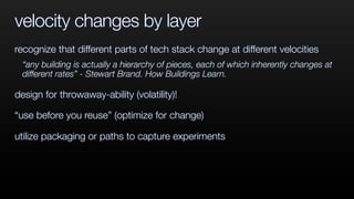 velocity changes by layer
recognize that different parts of tech stack change at different velocities
“any building is actually a hierarchy of pieces, each of which inherently changes at
different rates” - Stewart Brand. How Buildings Learn.
design for throwaway-ability (volatility)!
“use before you reuse” (optimize for change)
utilize packaging or paths to capture experiments
 