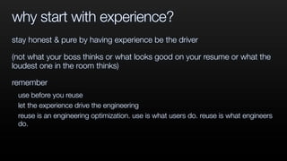 why start with experience?
stay honest & pure by having experience be the driver
(not what your boss thinks or what looks good on your resume or what the
loudest one in the room thinks)
remember
use before you reuse
let the experience drive the engineering
reuse is an engineering optimization. use is what users do. reuse is what engineers
do.
 