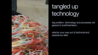 tangled up
technology
big problem. technology and processes not
geared to build/test/learn.
refactor your way out of technical and
experience debt
 