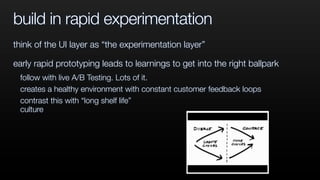 build in rapid experimentation
think of the UI layer as “the experimentation layer”
early rapid prototyping leads to learnings to get into the right ballpark
follow with live A/B Testing. Lots of it.
creates a healthy environment with constant customer feedback loops
contrast this with “long shelf life”
culture
 