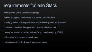 requirements for lean Stack
independent of the backend language
ﬂexible enough to run in either the server or in the client
equally good at building web sites as it is building web applications
pushable outside of the application stack (publish model)
cleanly separated from the backend/app code (ideally by JSON)
utilize what is common to developers
quick & easy to build & tear down components
 
