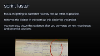 sprint faster
focus on getting to customer as early and as often as possible
removes the politics in the team as this becomes the arbiter
you can slow down this cadence after you converge on key hypotheses
and potential solutions
 