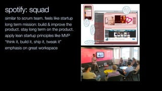spotify: squad
similar to scrum team. feels like startup
long term mission: build & improve the
product. stay long term on the product.
apply lean startup principles like MVP
“think it, build it, ship it, tweak it”
emphasis on great workspace
 