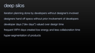 deep silos
iteration planning done by developers without designer’s involved
designers hand off specs without prior involvement of developers
developer days (“dev days”) valued over design time
frequent WFH days created low energy and less collaboration time
hyper-segmentation of products
 