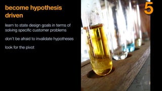 become hypothesis
driven
learn to state design goals in terms of
solving speciﬁc customer problems
don’t be afraid to invalidate hypotheses
look for the pivot
5
 