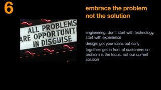 embrace the problem
not the solution
engineering: don’t start with technology,
start with experience
design: get your ideas out early
together: get in front of customers so
problem is the focus, not our current
solution
6
 