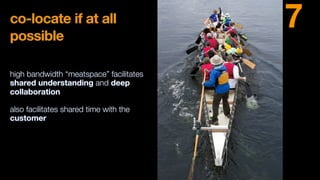 co-locate if at all
possible
high bandwidth “meatspace” facilitates
shared understanding and deep
collaboration
also facilitates shared time with the
customer
7
 