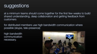 suggestions
at a minimum teams should come together for the ﬁrst few weeks to build
shared understanding, deep collaboration and getting feedback from
customers
for distributed members use high bandwidth communication where
possible (skype, tele-presence)
high bandwidth
communication
necessary.
 