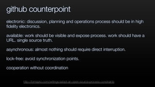 github counterpoint
electronic: discussion, planning and operations process should be in high
ﬁdelity electronics.
available: work should be visible and expose process. work should have a
URL. single source truth.
asynchronous: almost nothing should require direct interruption.
lock-free: avoid synchronization points.
cooperation without coordination
http://tomayko.com/writings/adopt-an-open-source-process-constraints
 