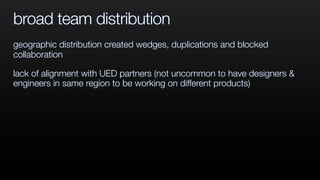 broad team distribution
geographic distribution created wedges, duplications and blocked
collaboration
lack of alignment with UED partners (not uncommon to have designers &
engineers in same region to be working on different products)
 