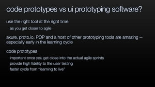 code prototypes vs ui prototyping software?
use the right tool at the right time
as you get closer to agile
axure, proto.io, POP and a host of other prototyping tools are amazing --
especially early in the learning cycle
code prototypes
important once you get close into the actual agile sprints
provide high ﬁdelity to the user testing
faster cycle from “learning to live”
 