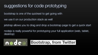 suggestions for code prototyping
bootstrap is one of the quickest to get going with
we use it on our production stack as well
jetstrap allows you to drag and drop a bootstrap page to get a quick start
nodejs is really powerful for prototyping your full application (web, tablet,
desktop)
 