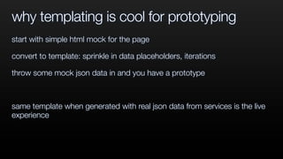 why templating is cool for prototyping
start with simple html mock for the page
convert to template: sprinkle in data placeholders, iterations
throw some mock json data in and you have a prototype
same template when generated with real json data from services is the live
experience
 