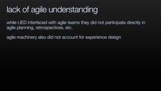 lack of agile understanding
while UED interfaced with agile teams they did not participate directly in
agile planning, retrospectives, etc.
agile machinery also did not account for experience design
 
