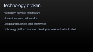 technology broken
no modern services architecture
all solutions were built as silos
ui logic and business logic intertwined
technology platform assumed developers were not to be trusted
 