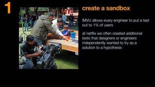 create a sandbox
IMVU allows every engineer to put a test
out to 1% of users
at netﬂix we often created additional
tests that designers or engineers
independently wanted to try as a
solution to a hypothesis
1
 