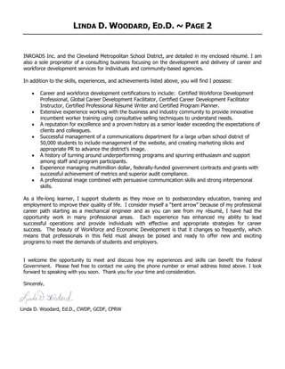 LINDA D. WOODARD, ED.D. ~ PAGE 2
INROADS Inc. and the Cleveland Metropolitan School District, are detailed in my enclosed résumé. I am
also a sole proprietor of a consulting business focusing on the development and delivery of career and
workforce development services for individuals and community-based agencies.
In addition to the skills, experiences, and achievements listed above, you will find I possess:
• Career and workforce development certifications to include: Certified Workforce Development
Professional, Global Career Development Facilitator, Certified Career Development Facilitator
Instructor, Certified Professional Résumé Writer and Certified Program Planner.
• Extensive experience working with the business and industry community to provide innovative
incumbent worker training using consultative selling techniques to understand needs.
• A reputation for excellence and a proven history as a senior leader exceeding the expectations of
clients and colleagues.
• Successful management of a communications department for a large urban school district of
50,000 students to include management of the website, and creating marketing slicks and
appropriate PR to advance the district’s image.
• A history of turning around underperforming programs and spurring enthusiasm and support
among staff and program participants.
• Experience managing multimillion dollar, federally-funded government contracts and grants with
successful achievement of metrics and superior audit compliance.
• A professional image combined with persuasive communication skills and strong interpersonal
skills.
As a life-long learner, I support students as they move on to postsecondary education, training and
employment to improve their quality of life. I consider myself a “bent arrow” because of my professional
career path starting as a mechanical engineer and as you can see from my résumé, I have had the
opportunity work in many professional areas. Each experience has enhanced my ability to lead
successful operations and provide individuals with effective and appropriate strategies for career
success. The beauty of Workforce and Economic Development is that it changes so frequently, which
means that professionals in this field must always be poised and ready to offer new and exciting
programs to meet the demands of students and employers.
I welcome the opportunity to meet and discuss how my experiences and skills can benefit the Federal
Government. Please feel free to contact me using the phone number or email address listed above. I look
forward to speaking with you soon. Thank you for your time and consideration.
Sincerely,
Linda D. Woodard, Ed.D., CWDP, GCDF, CPRW
 
