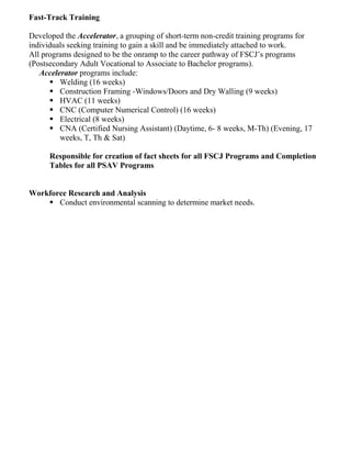 Fast-Track Training
Developed the Accelerator, a grouping of short-term non-credit training programs for
individuals seeking training to gain a skill and be immediately attached to work.
All programs designed to be the onramp to the career pathway of FSCJ’s programs
(Postsecondary Adult Vocational to Associate to Bachelor programs).
Accelerator programs include:
▪ Welding (16 weeks)
▪ Construction Framing -Windows/Doors and Dry Walling (9 weeks)
▪ HVAC (11 weeks)
▪ CNC (Computer Numerical Control) (16 weeks)
▪ Electrical (8 weeks)
▪ CNA (Certified Nursing Assistant) (Daytime, 6- 8 weeks, M-Th) (Evening, 17
weeks, T, Th & Sat)
Responsible for creation of fact sheets for all FSCJ Programs and Completion
Tables for all PSAV Programs
Workforce Research and Analysis
▪ Conduct environmental scanning to determine market needs.
 