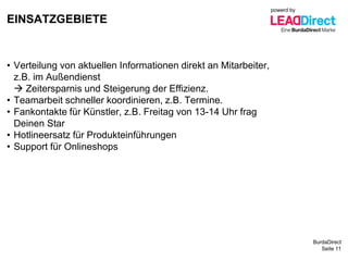 BurdaDirect
EINSATZGEBIETE
Seite 11
• Verteilung von aktuellen Informationen direkt an Mitarbeiter,
z.B. im Außendienst
 Zeitersparnis und Steigerung der Effizienz.
• Teamarbeit schneller koordinieren, z.B. Termine.
• Fankontakte für Künstler, z.B. Freitag von 13-14 Uhr frag
Deinen Star
• Hotlineersatz für Produkteinführungen
• Support für Onlineshops
powerd by
 
