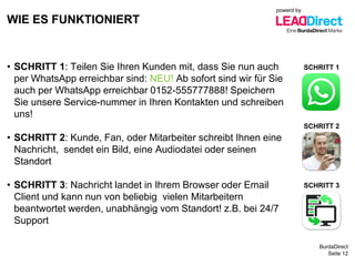 BurdaDirect
WIE ES FUNKTIONIERT
Seite 12
• SCHRITT 1: Teilen Sie Ihren Kunden mit, dass Sie nun auch
per WhatsApp erreichbar sind: NEU! Ab sofort sind wir für Sie
auch per WhatsApp erreichbar 0152-555777888! Speichern
Sie unsere Service-nummer in Ihren Kontakten und schreiben
uns!
• SCHRITT 2: Kunde, Fan, oder Mitarbeiter schreibt Ihnen eine
Nachricht, sendet ein Bild, eine Audiodatei oder seinen
Standort
• SCHRITT 3: Nachricht landet in Ihrem Browser oder Email
Client und kann nun von beliebig vielen Mitarbeitern
beantwortet werden, unabhängig vom Standort! z.B. bei 24/7
Support
SCHRITT 1
SCHRITT 2
SCHRITT 3
powerd by
 