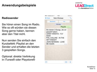BurdaDirect
Anwendungsbeispiele
Seite 13
Radiosender
Sie hören einen Song im Radio.
Wie so oft würden sie diesen
Song gerne haben, kennen
aber den Titel nicht.
Nun senden Sie einfach den
Kurzbefehl: Playlist an den
Sender und erhalten die letzten
3 gespielten Songs.
Optional: direkte Verlinkung
in iTunes® oder Playstore®
powerd by
 