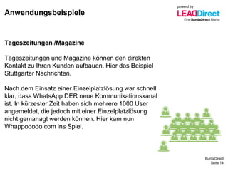 BurdaDirect
Anwendungsbeispiele
Seite 14
Tageszeitungen /Magazine
Tageszeitungen und Magazine können den direkten
Kontakt zu Ihren Kunden aufbauen. Hier das Beispiel
Stuttgarter Nachrichten.
Nach dem Einsatz einer Einzelplatzlösung war schnell
klar, dass WhatsApp DER neue Kommunikationskanal
ist. In kürzester Zeit haben sich mehrere 1000 User
angemeldet, die jedoch mit einer Einzelplatzlösung
nicht gemanagt werden können. Hier kam nun
Whappododo.com ins Spiel.
powerd by
 