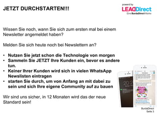BurdaDirect
JETZT DURCHSTARTEN!!!
Seite 3
Wissen Sie noch, wann Sie sich zum ersten mal bei einem
Newsletter angemeldet haben?
Melden Sie sich heute noch bei Newslettern an?
• Nutzen Sie jetzt schon die Technologie von morgen
• Sammeln Sie JETZT Ihre Kunden ein, bevor es andere
tun.
• Keiner Ihrer Kunden wird sich in vielen WhatsApp
Newslisten eintragen
• starten Sie durch, um von Anfang an mit dabei zu
sein und sich Ihre eigene Community auf zu bauen
Wir sind uns sicher, in 12 Monaten wird das der neue
Standard sein!
powerd by
 