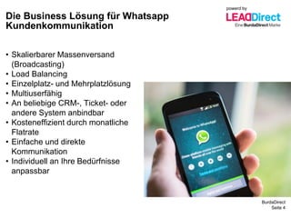 BurdaDirect
Die Business Lösung für Whatsapp
Kundenkommunikation
Seite 4
• Skalierbarer Massenversand
(Broadcasting)
• Load Balancing
• Einzelplatz- und Mehrplatzlösung
• Multiuserfähig
• An beliebige CRM-, Ticket- oder
andere System anbindbar
• Kosteneffizient durch monatliche
Flatrate
• Einfache und direkte
Kommunikation
• Individuell an Ihre Bedürfnisse
anpassbar
powerd by
 